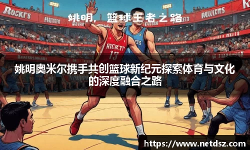 姚明奥米尔携手共创篮球新纪元探索体育与文化的深度融合之路